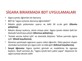 İҴ鴡 BIRAKMADA BDT UYGULAMALARI
• Sigara içmek, öğrenilen bir davranış
• BDT ile “sigara içmeme davranışı öğrenilebilir”
• Nikotin güçlü psikomotor uyarıcı ve ödül 10 sn.de gelir (Olumlu
pekiştireç).
• Nikotin düzeyi azalınca, sıkıntı ortaya çıkar. Sigara içerek nikotin belli bir
düzeyde tutulmaya çalışılır (Olumsuz pekiştireç).
• ‘Yemek sonrası kahve içilir’ ve otomatik düşünce: ‘Kahve yanında sigara
içilir’ (Klasik koşullanma).
• Deneme yanılmayla sigaranın uyarıcı etkisi öğrenilir. Etkisi geçince oluşan
sıkıntıdan kurtulmak için sigara içilir ve ödül gelir (Edimsel koşullanma).
• Sosyal öğrenme: Sigara içenleri görmek ve modelleme ile sigaraya
başlanır. Keyif vermese de, “sigara içmek beni çekici yapar” düşüncesi ile
sigara içmeye devam edilir.
 