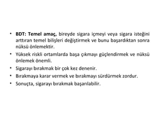 • BDT: Temel amaç, bireyde sigara içmeyi veya sigara isteğini
arttıran temel bilişleri değiştirmek ve bunu başardıktan sonra
nüksü önlemektir.
• Yüksek riskli ortamlarda başa çıkmayı güçlendirmek ve nüksü
önlemek önemli.
• Sigarayı bırakmak bir çok kez denenir.
• Bırakmaya karar vermek ve bırakmayı sürdürmek zordur.
• Sonuçta, sigarayı bırakmak başarılabilir.
 
