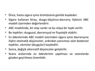 • Önce, hasta sigara içme örüntüsünü günlük kaydeder.
• Sigara kullanan birey, duygu-düşünce-davranış ilişkisini ABC
modeli üzerinden değerlendirir.
• ABC modelinde, bir olay vardır ve bu olaya bir tepki verilir.
• Bu tepkiler; duygusal, davranışsal ve fizyolojik olabilir.
• Ev ödevlerinde ABC modeli üzerinden sigara içme davranışına
ilişkin otomatik düşünceler, ardından yansıması olan bedensel
tepkiler, sıkıntılar (duygular) kaydedilir.
• Sonra, değişik alternatif düşünceler geliştirilir.
• Seans aralarında ev ödevlerinin yapılması ve seanslarda
gözden geçirilmesi önemlidir.
 