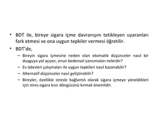 • BDT ile, bireye sigara içme davranışını tetikleyen uyaranları
fark etmesi ve ona uygun tepkiler vermesi öğretilir.
• BDT’de,
– Bireyin sigara içmesine neden olan otomatik düşünceler nasıl bir
duyguya yol açıyor, onun bedensel yansımaları nelerdir?
– Ev ödevleri çalışmaları ile uygun tepkileri nasıl kazanabilir?
– Alternatif düşünceler nasıl geliştirebilir?
– Bireyler, özellikle stresle bağlantılı olarak sigara içmeye yöneldikleri
için stres-sigara kısır döngüsünü kırmak önemlidir.
 