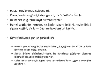 • Hastanın izlenmesi çok önemli.
• Önce, hastanın gün içinde sigara içme örüntüsü çıkarılır.
• Bu nedenle, günlük kayıt tutması istenir.
• Hangi saatlerde, nerede, ne kadar sigara içtiğini, neyle ilişkili
sigara içtiğini, bir form üzerine kaydetmesi istenir.
• Kayıt formunda şunlar görülebilir:
– Bireyin günün hangi bölümünde daha çok içtiği ve sıkıntılı durumlarla
içmenin ilişkisi ortaya çıkarılır.
– Sonra, bilişsel değerlendirmede, bu kayıtlarda gözlenen olumsuz
otomatik düşünceler değerlendirilir.
– Daha sonra, tetikleyici sigara içme uyaranlarına karşı uygun davranışlar
geliştirilir.
 