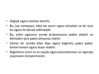 • Değişik sigara markası önerilir.
• Bu, haz vermeyen, kötü tat veren sigara olmalıdır ve bir süre
bu sigara ile devam edilmelidir.
• Bu, içilen sigaranın yarıda bırakılmasına neden olabilir ve
bitmeden yeni paket almaması istenir.
• Günün bir anında biter diye sigara bağımlısı paket paket,
karton karton sigara alıyor olabilir.
• Bağımlının sınırlı ve az sayıda sigara bulundurması ve sigaraya
ulaşmasını zorlaştırmalıdır.
 