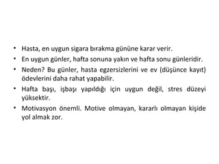 • Hasta, en uygun sigara bırakma gününe karar verir.
• En uygun günler, hafta sonuna yakın ve hafta sonu günleridir.
• Neden? Bu günler, hasta egzersizlerini ve ev (düşünce kayıt)
ödevlerini daha rahat yapabilir.
• Hafta başı, işbaşı yapıldığı için uygun değil, stres düzeyi
yüksektir.
• Motivasyon önemli. Motive olmayan, kararlı olmayan kişide
yol almak zor.
 