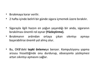 • Bırakmaya karar verilir.
• 2 hafta içinde belirli bir günde sigara içmemek üzere bırakılır.
• Sigarayla ilgili hazzın en yoğun yaşandığı bir anda, sigaranın
bırakılması önemli rol oynar (Yüzleştirme).
• Bırakmanın ardından ortaya çıkan sıkıntıyı aşmayı
başarabilirse önemli yol almış olur.
• Bu, OKB’deki tepki önlemeye benzer. Kompulsiyonu yapma
arzusu hissettiğinde onu durdurup, obsesyonla yüzleşmesi
artan sıkıntıyı aşmasını sağlar.
 