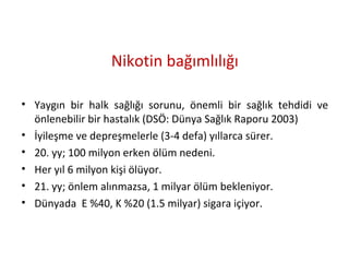Nikotin bağımlılığı
• Yaygın bir halk sağlığı sorunu, önemli bir sağlık tehdidi ve
önlenebilir bir hastalık (DSÖ: Dünya Sağlık Raporu 2003)
• İyileşme ve depreşmelerle (3-4 defa) yıllarca sürer.
• 20. yy; 100 milyon erken ölüm nedeni.
• Her yıl 6 milyon kişi ölüyor.
• 21. yy; önlem alınmazsa, 1 milyar ölüm bekleniyor.
• Dünyada E %40, K %20 (1.5 milyar) sigara içiyor.
 