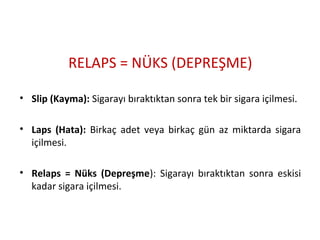 RELAPS = NÜKS (DEPREŞME)
• Slip (Kayma): Sigarayı bıraktıktan sonra tek bir sigara içilmesi.
• Laps (Hata): Birkaç adet veya birkaç gün az miktarda sigara
içilmesi.
• Relaps = Nüks (Depreşme): Sigarayı bıraktıktan sonra eskisi
kadar sigara içilmesi.
 