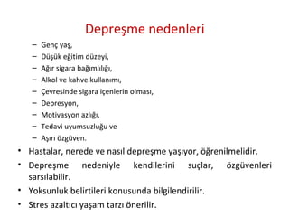 Depreşme nedenleri
– Genç yaş,
– Düşük eğitim düzeyi,
– Ağır sigara bağımlılığı,
– Alkol ve kahve kullanımı,
– Çevresinde sigara içenlerin olması,
– Depresyon,
– Motivasyon azlığı,
– Tedavi uyumsuzluğu ve
– Aşırı özgüven.
• Hastalar, nerede ve nasıl depreşme yaşıyor, öğrenilmelidir.
• Depreşme nedeniyle kendilerini suçlar, özgüvenleri
sarsılabilir.
• Yoksunluk belirtileri konusunda bilgilendirilir.
• Stres azaltıcı yaşam tarzı önerilir.
 