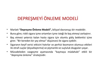 DEPREŞMEYİ ÖNLEME MODELİ
• Marlatt “Depreşme Önleme Modeli”, bilişsel davranışçı bir modeldir.
• Buna göre; riskli sigara içme ortamları içme isteği ile baş etmeyi zorlaştırır.
• Baş etmesi yetersiz kalan hasta sigara için olumlu gidiş beklentisi içine
girer. “Bir kereden bir şey olmaz” düşüncesi ile sigara içebilir.
• Sigaranın keyif verici etkisini hatırlar ve perhizi bozmanın olumsuz etkileri
ile etrafı suçlar (dışsallaştırma) ve pişmanlık ve suçluluk duyguları yaşar.
• Mücadeleden vazgeçme aşamasında “kaymaya müdahale” etkili bir
“depreşme önleme” stratejisidir.
 