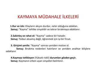 KAYMAYA MÜDAHALE İLKELERİ
1.Dur ve izle: Olayların akışını durdur, neler olduğuna odaklan.
Sonuç: “Kayma” tehlike sinyalidir ve tekrar bırakmaya odaklanır.
2.Sakinleş ve rahat ol: “Kayma” sadece bir hatadır.
Sonuç: Tedavi aksamış değil, öğrenmek için iyi bir fırsat.
3. Girişimi yenile: “Kayma” sonrası yeniden motive ol.
Sonuç: Bırakma nedenleri hatırlanır ve yeniden anahtar bilişlere
odaklanır
4.Kaymayı tetikleyen (Yüksek riskli) durumları gözden geçir.
Sonuç: Kaymanın erken uyarı sinyalleri belirlenir.
 