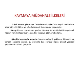 KAYMAYA MÜDAHALE İLKELERİ
5.Acil durum planı yap: ‘Hatırlatma kartları’nda kayıtlı telefonlara,
alternatif etkinliklere ve arkadaşlara acil durumlarda başvurulur.
Sonuç: Kayma durumunda yardım istemek, terapistle iletişime geçmek
hastayı yeniden tedaviye yönlendirir ve sorun çözmeye başlanır.
6.Perhiz bozma durumunda; hastaya anlayışlı yaklaşım. Pişmanlık ve
kendini suçlama yerine, bu durumla baş etmeye ilişkin bilişsel yeniden
yapılandırma süreci çalıştırılır.
 