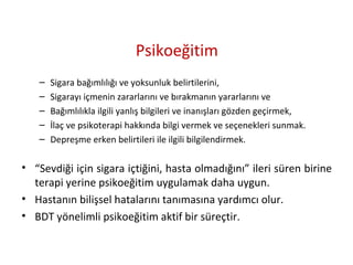 Psikoeğitim
– Sigara bağımlılığı ve yoksunluk belirtilerini,
– Sigarayı içmenin zararlarını ve bırakmanın yararlarını ve
– Bağımlılıkla ilgili yanlış bilgileri ve inanışları gözden geçirmek,
– İlaç ve psikoterapi hakkında bilgi vermek ve seçenekleri sunmak.
– Depreşme erken belirtileri ile ilgili bilgilendirmek.
• “Sevdiği için sigara içtiğini, hasta olmadığını” ileri süren birine
terapi yerine psikoeğitim uygulamak daha uygun.
• Hastanın bilişsel hatalarını tanımasına yardımcı olur.
• BDT yönelimli psikoeğitim aktif bir süreçtir.
 