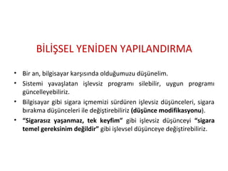 BİLİŞSEL YENİDEN YAPILANDIRMA
• Bir an, bilgisayar karşısında olduğumuzu düşünelim.
• Sistemi yavaşlatan işlevsiz programı silebilir, uygun programı
güncelleyebiliriz.
• Bilgisayar gibi sigara içmemizi sürdüren işlevsiz düşünceleri, sigara
bırakma düşünceleri ile değiştirebiliriz (düşünce modifikasyonu).
• “Sigarasız yaşanmaz, tek keyfim” gibi işlevsiz düşünceyi “sigara
temel gereksinim değildir” gibi işlevsel düşünceye değiştirebiliriz.
 