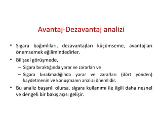 Avantaj-Dezavantaj analizi
• Sigara bağımlıları, dezavantajları küçümseme, avantajları
önemsemek eğilimindedirler.
• Bilişsel görüşmede,
– Sigara bıraktığında yarar ve zararları ve
– Sigara bırakmadığında yarar ve zararları (dört yönden)
kaydetmenin ve konuşmanın analizi önemlidir.
• Bu analiz başarılı olursa, sigara kullanımı ile ilgili daha nesnel
ve dengeli bir bakış açısı gelişir.
 