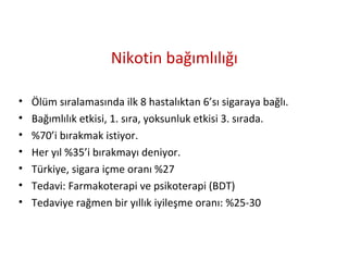 Nikotin bağımlılığı
• Ölüm sıralamasında ilk 8 hastalıktan 6’sı sigaraya bağlı.
• Bağımlılık etkisi, 1. sıra, yoksunluk etkisi 3. sırada.
• %70’i bırakmak istiyor.
• Her yıl %35’i bırakmayı deniyor.
• Türkiye, sigara içme oranı %27
• Tedavi: Farmakoterapi ve psikoterapi (BDT)
• Tedaviye rağmen bir yıllık iyileşme oranı: %25-30
 