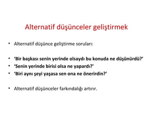 Alternatif düşünceler geliştirmek
• Alternatif düşünce geliştirme soruları:
• ‘Bir başkası senin yerinde olsaydı bu konuda ne düşünürdü?’
• ‘Senin yerinde birisi olsa ne yapardı?’
• ‘Biri aynı şeyi yaşasa sen ona ne önerirdin?’
• Alternatif düşünceler farkındalığı artırır.
 