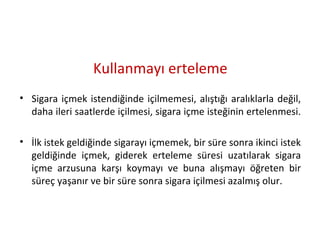 Kullanmayı erteleme
• Sigara içmek istendiğinde içilmemesi, alıştığı aralıklarla değil,
daha ileri saatlerde içilmesi, sigara içme isteğinin ertelenmesi.
• İlk istek geldiğinde sigarayı içmemek, bir süre sonra ikinci istek
geldiğinde içmek, giderek erteleme süresi uzatılarak sigara
içme arzusuna karşı koymayı ve buna alışmayı öğreten bir
süreç yaşanır ve bir süre sonra sigara içilmesi azalmış olur.
 