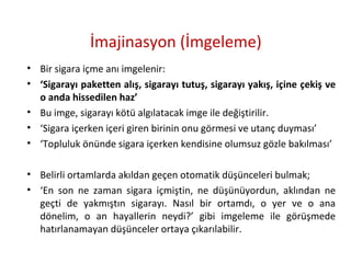 İmajinasyon (İmgeleme)
• Bir sigara içme anı imgelenir:
• ‘Sigarayı paketten alış, sigarayı tutuş, sigarayı yakış, içine çekiş ve
o anda hissedilen haz’
• Bu imge, sigarayı kötü algılatacak imge ile değiştirilir.
• ‘Sigara içerken içeri giren birinin onu görmesi ve utanç duyması’
• ‘Topluluk önünde sigara içerken kendisine olumsuz gözle bakılması’
• Belirli ortamlarda akıldan geçen otomatik düşünceleri bulmak;
• ‘En son ne zaman sigara içmiştin, ne düşünüyordun, aklından ne
geçti de yakmıştın sigarayı. Nasıl bir ortamdı, o yer ve o ana
dönelim, o an hayallerin neydi?’ gibi imgeleme ile görüşmede
hatırlanamayan düşünceler ortaya çıkarılabilir.
 