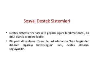 Sosyal Destek Sistemleri
• Destek sistemlerini harekete geçirici sigara bırakma töreni, bir
ödül olarak kabul edilebilir.
• Bir parti düzenleme töreni ile, arkadaşlarına “ben bugünden
itibaren sigarayı bırakacağım” ilanı, destek almasını
sağlayabilir.
 