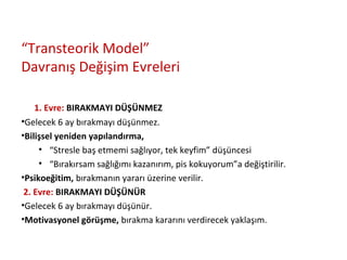 “Transteorik Model”
Davranış Değişim Evreleri
1. Evre: BIRAKMAYI DÜŞÜNMEZ
•Gelecek 6 ay bırakmayı düşünmez.
•Bilişsel yeniden yapılandırma,
• “Stresle baş etmemi sağlıyor, tek keyfim” düşüncesi
• “Bırakırsam sağlığımı kazanırım, pis kokuyorum”a değiştirilir.
•Psikoeğitim, bırakmanın yararı üzerine verilir.
2. Evre: BIRAKMAYI DÜŞÜNÜR
•Gelecek 6 ay bırakmayı düşünür.
•Motivasyonel görüşme, bırakma kararını verdirecek yaklaşım.
 