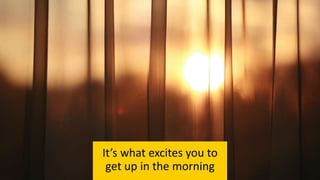 It’s what excites you to
get up in the morning
 