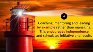 Coaching, mentoring and leading
by example rather than managing.
This encourages independence
and stimulates initiative and results
4
 