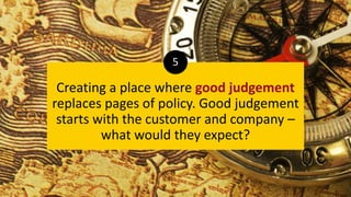 Creating a place where good judgement
replaces pages of policy. Good judgement
starts with the customer and company –
what would they expect?
5
 
