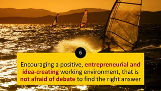 Encouraging a positive, entrepreneurial and
idea-creating working environment, that is
not afraid of debate to find the right answer
6
 