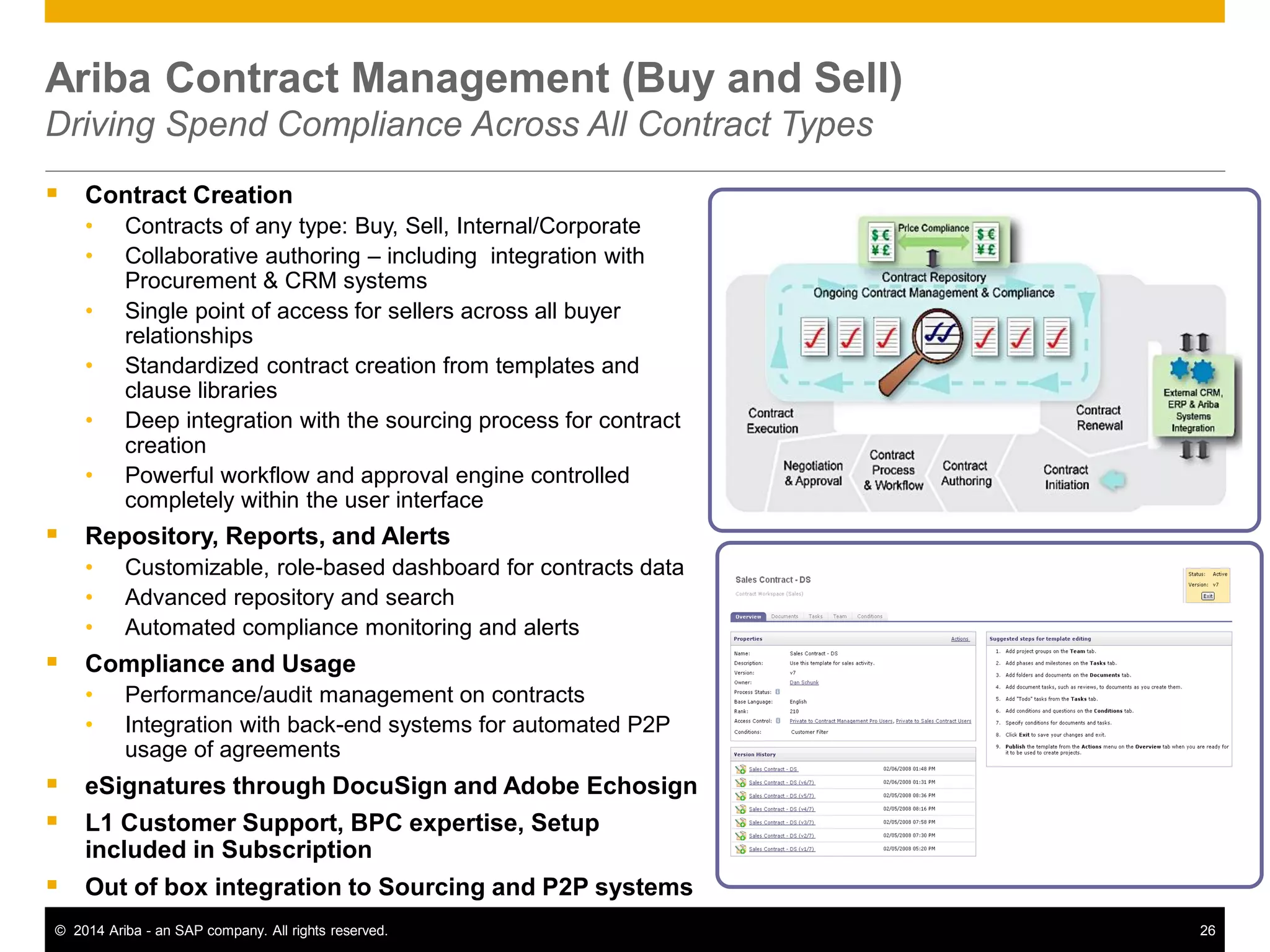 26© 2014 Ariba - an SAP company. All rights reserved.
Ariba Contract Management (Buy and Sell)
Driving Spend Compliance Across All Contract Types
 Contract Creation
• Contracts of any type: Buy, Sell, Internal/Corporate
• Collaborative authoring – including integration with
Procurement & CRM systems
• Single point of access for sellers across all buyer
relationships
• Standardized contract creation from templates and
clause libraries
• Deep integration with the sourcing process for contract
creation
• Powerful workflow and approval engine controlled
completely within the user interface
 Repository, Reports, and Alerts
• Customizable, role-based dashboard for contracts data
• Advanced repository and search
• Automated compliance monitoring and alerts
 Compliance and Usage
• Performance/audit management on contracts
• Integration with back-end systems for automated P2P
usage of agreements
 eSignatures through DocuSign and Adobe Echosign
 L1 Customer Support, BPC expertise, Setup
included in Subscription
 Out of box integration to Sourcing and P2P systems
 