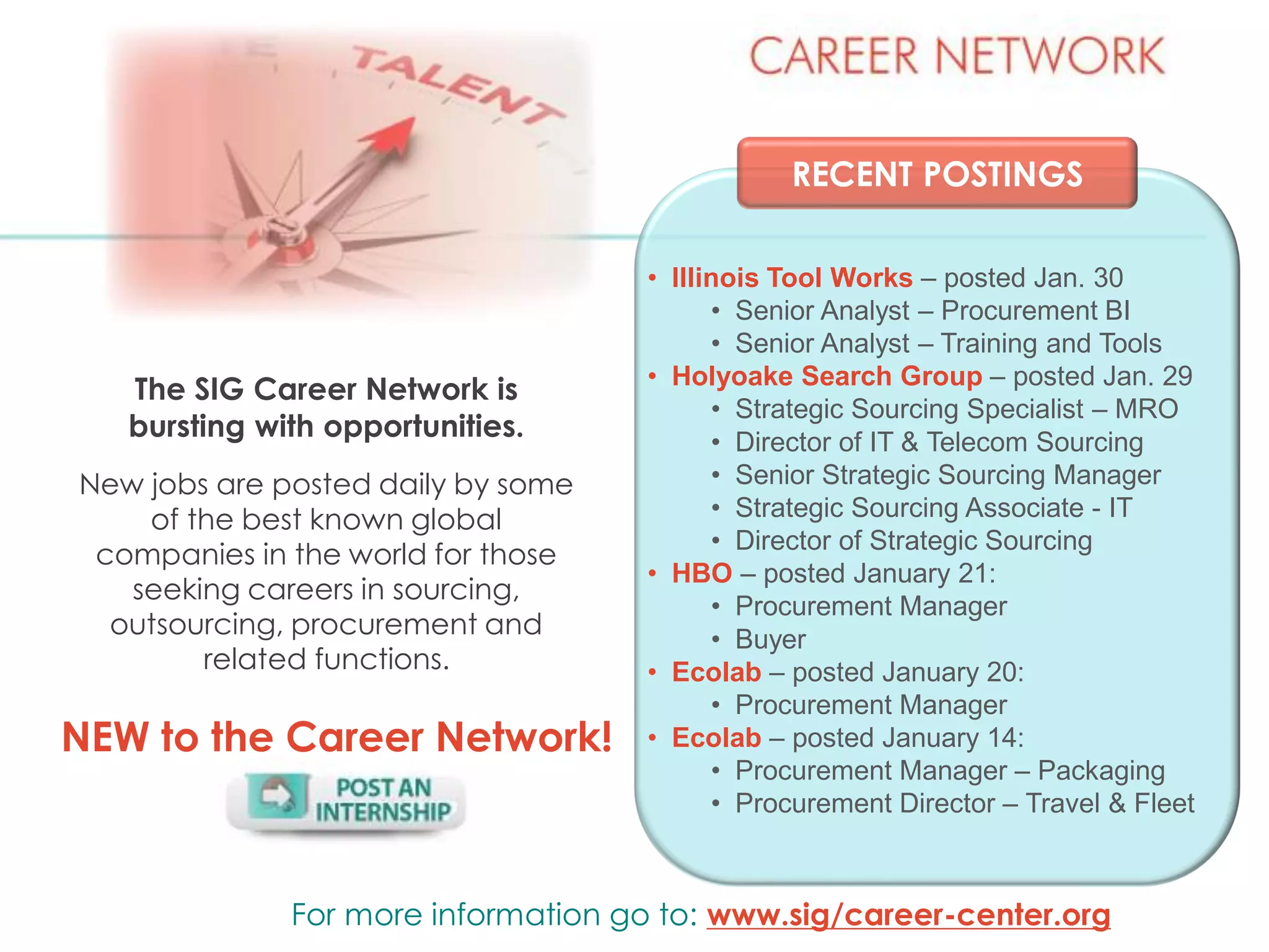 RECENT POSTINGS
The SIG Career Network is
bursting with opportunities.
New jobs are posted daily by some
of the best known global
companies in the world for those
seeking careers in sourcing,
outsourcing, procurement and
related functions.
For more information go to: www.sig/career-center.org
NEW to the Career Network!
• Illinois Tool Works – posted Jan. 30
• Senior Analyst – Procurement BI
• Senior Analyst – Training and Tools
• Holyoake Search Group – posted Jan. 29
• Strategic Sourcing Specialist – MRO
• Director of IT & Telecom Sourcing
• Senior Strategic Sourcing Manager
• Strategic Sourcing Associate - IT
• Director of Strategic Sourcing
• HBO – posted January 21:
• Procurement Manager
• Buyer
• Ecolab – posted January 20:
• Procurement Manager
• Ecolab – posted January 14:
• Procurement Manager – Packaging
• Procurement Director – Travel & Fleet
 