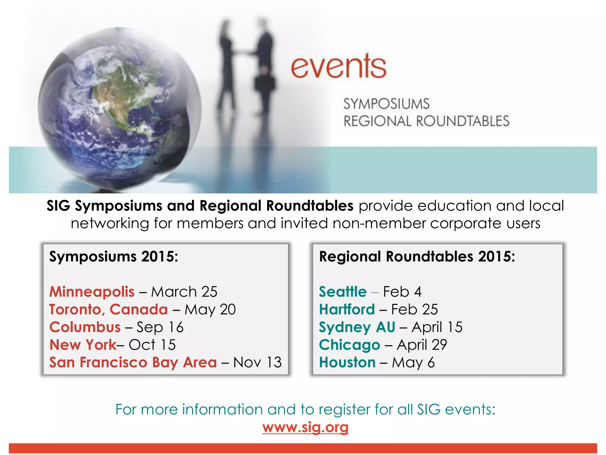 SIG Symposiums and Regional Roundtables provide education and local
networking for members and invited non-member corporate users
Symposiums 2015:
Minneapolis – March 25
Toronto, Canada – May 20
Columbus – Sep 16
New York– Oct 15
San Francisco Bay Area – Nov 13
Regional Roundtables 2015:
Seattle – Feb 4
Hartford – Feb 25
Sydney AU – April 15
Chicago – April 29
Houston – May 6
For more information and to register for all SIG events:
www.sig.org
 