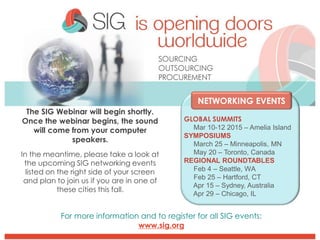 The SIG Webinar will begin shortly.
Once the webinar begins, the sound
will come from your computer
speakers.
In the meantime, please take a look at
the upcoming SIG networking events
listed on the right side of your screen
and plan to join us if you are in one of
these cities this fall.
NETWORKING EVENTS
GLOBAL SUMMITS
Mar 10-12 2015 – Amelia Island
SYMPOSIUMS
March 25 – Minneapolis, MN
May 20 – Toronto, Canada
REGIONAL ROUNDTABLES
Feb 4 – Seattle, WA
Feb 25 – Hartford, CT
Apr 15 – Sydney, Australia
Apr 29 – Chicago, IL
For more information and to register for all SIG events:
www.sig.org
 