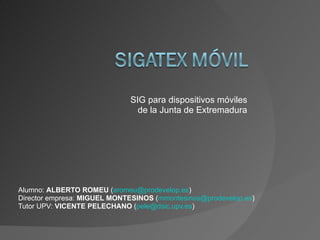 SIG para dispositivos móviles
                               de la Junta de Extremadura




Alumno: ALBERTO ROMEU (aromeu@prodevelop.es)
Director empresa: MIGUEL MONTESINOS (mmontesinos@prodevelop.es)
Tutor UPV: VICENTE PELECHANO (pele@dsic.upv.es)
 