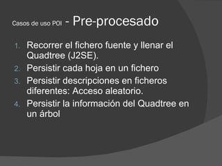 Casos de uso POI   - Pre-procesado
1. Recorrer el fichero fuente y llenar el
   Quadtree (J2SE).
2. Persistir cada hoja en...