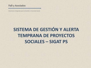 SISTEMA DE GESTIÓN Y ALERTA
TEMPRANA DE PROYECTOS
SOCIALES – SIGAT PS
F&B y Asociados
Soluciones Integrales para la Gestión e Inversión Social
 