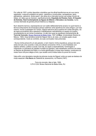 Por volta de 1937 o pintor descobre a temática que iria afinal transformar-se em sua marca
registrada: o assunto proletário em geral - operários e construções, carregadores, garis,
plantadores, salineiros. Ainda assim, não deixa de a intervalos evocar seu antigo mundo de
idéias, em telas que se chamam, significativamente, Expulsão do Paraíso, Ícaro, O Caçador
de Estrelas, Noel Contemplando as Águas do Dilúvio e Hércules e os Cavalos, numa
curiosa retomada da grande pintura histórica ou religiosa.

Num desenho barroco, expressando-se num estilo deliberadamente arcaico no qual mesmo a
técnica antiquíssima da encáustica parece sublinhar certa aparência de coisa antiga e, por isso
mesmo, imune à passagem do Tempo, Sigaud estrutura seus quadros em cortes abruptos, via
de regra acumulando seus operários e trabalhadores verticalmente no espaço do quadro,
encarapitando-os em torres e andaimes, no alto dos quais se equilibram precariamente (A
Torre de Concreto, Museu Nacional de Belas Artes, 1937; A Obra, Universidade Obreira do
México, 1940). Essa temática social de Sigaud não é, de resto, um simples apelo visual,
correspondendo, muito ao contrário, às suas convicções mais profundas:

- Nunca minha pintura foi um ato gratuito, e nem mesmo minha arquitetura, porque isto seria
antes de tudo uma covardia: é ela uma atitude consciente e firme, é uma finalidade com
objetivo artístico, político e social. Com ela, às vezes e especialmente, homenageio a
magnitude e a grandeza do trabalho humilde do Operário, este trabalhador anônimo em todos
os setores da grandeza da Pátria; é a minha glorificação à nossa raça mestiça, construtora do
nosso futuro de povo alegre e livre, que recebe como irmãos todos os povos do mundo.

Vale enfim uma derradeira menção às pinturas murais de Sigaud, entre as quais se destaca de
modo especial a Via Sacra da Catedral de Jacarezinho, no Paraná (1947).

                             Torre de concreto, óleo s/ tela, 1936;
                       0,76 X 0,54, Museu Nacional de Belas Artes, RJ.
 
