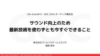 IGDA Japan SIG-Audio#13 - GDC 2016 Audio Session Report / 2016.5.14
SIG-Audio#13 - GDC 2016 オーディオ報告会
!
サウンド向上のため
最新技術を使わずとも今すぐできること
株式会社ヴァルハラゲームスタジオ
稲森 崇史
 