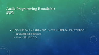 Audio Programming Roundtable
話題
• サウンドデザイナーと仲良くなる（≒うまく仕事する）にはどうする？
• 彼らの言葉をまず覚えよう
• ちゃんと話しに行こう
 