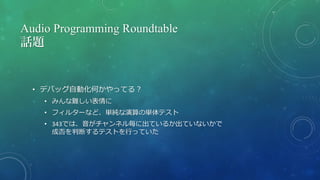 Audio Programming Roundtable
話題
• デバッグ自動化何かやってる？
• みんな難しい表情に
• フィルターなど、単純な演算の単体テスト
• 343では、音がチャンネル毎に出ているか出ていないかで
成否を判断するテストを行っていた
 