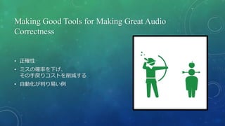 Making Good Tools for Making Great Audio
Correctness
• 正確性
• ミスの確率を下げ、
その手戻りコストを削減する
• 自動化が判り易い例
 