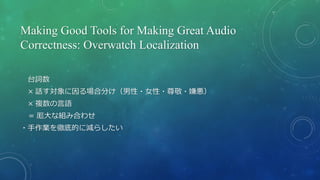 Making Good Tools for Making Great Audio
Correctness: Overwatch Localization
台詞数
× 話す対象に因る場合分け（男性・女性・尊敬・嫌悪）
× 複数の言語
＝ 厖大な組み合わせ
・手作業を徹底的に減らしたい
 
