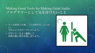 Making Good Tools for Making Great Audio
プログラマーとして気を付けたいこと
• ツールを作った後、「ハイ終わり」としな
い。
ちゃんとフォローアップしよう。
• デザイナーをよく観察して、
効率の悪い部分を探し当てよう。
 