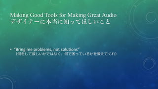 Making Good Tools for Making Great Audio
デザイナーに本当に知ってほしいこと
• “Bring me problems, not solutions”
（何をして欲しいかではなく、何で困っているかを教えてくれ）
 