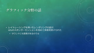 グラフィック分野の話
• レイトレーシングを用いたレンダリングの話が、
GPUのスポンサーセッションを含めて多数見受けられた
• サウンドにも恩恵があるのでは
 