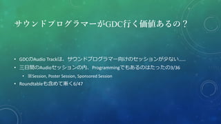 サウンドプログラマーがGDC行く価値あるの？
• GDCのAudio Trackは、サウンドプログラマー向けのセッションが少ない……
• 三日間のAudioセッションの内、Programmingでもあるのはたったの3/36
• ※Session, Poster Session, Sponsored Session
• Roundtableも含めて漸く6/47
 