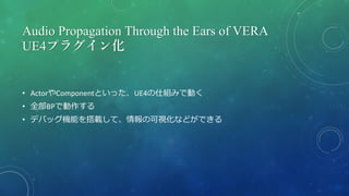Audio Propagation Through the Ears of VERA
UE4プラグイン化
• ActorやComponentといった、UE4の仕組みで動く
• 全部BPで動作する
• デバッグ機能を搭載して、情報の可視化などができる
 