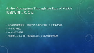 Audio Propagation Through the Ears of VERA
実践で困ったこと
• UE4の物理情報が、取得できる場所に無い上に更新が遅い
• 手作業の発生
• CPU/メモリ負荷
• 物理的に正しいが、演出的に正しくない場合の処理
 