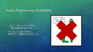 Audio Programming Roundtable
• （えっ、ラウンドテーブル？
喋る必要があるのでは……？）
• そんなことはありません。
挙手式で、傍聴のみも可でした。
さぁ、次は
お前だ！
 