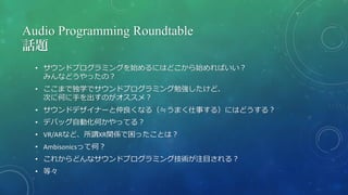 Audio Programming Roundtable
話題
• サウンドプログラミングを始めるにはどこから始めればいい？
みんなどうやったの？
• ここまで独学でサウンドプログラミング勉強したけど、
次に何に手を出すのがオススメ？
• サウンドデザイナーと仲良くなる（≒うまく仕事する）にはどうする？
• デバッグ自動化何かやってる？
• VR/ARなど、所謂XR関係で困ったことは？
• Ambisonicsって何？
• これからどんなサウンドプログラミング技術が注目される？
• 等々
 