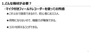 ・マイク付きフィールドレコーダーを使っての所感
★これ1台で録音できるので、初心者におススメ。
★荷物にならないので、機動力が確保できる。
★コストを抑えることができる。
1.どんな機材が必要？
13
 