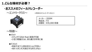 ・おススメのフィールドレコーダー
～エントリークラス～ ※岡本のメインレコーダーのひとつ
メーカー：ZOOM
商品名：F3
お値段：¥35,000 前後
～特徴～
●メリット
・ステレオで32bit float 録音が可能
・小型で軽量のため、持ち運びが非常に楽
●デメリット
・供給不足で入荷未定のショップが多い
・48V のオンオフを表示するボタンがない
1.どんな機材が必要？
15
 